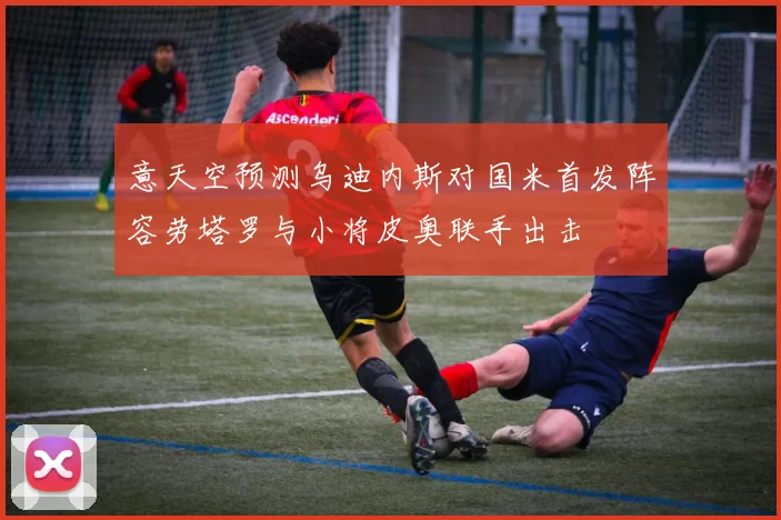 意天空预测乌迪内斯对国米首发阵容劳塔罗与小将皮奥联手出击