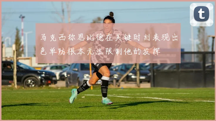 马克西称恩比德在关键时刻表现出色单防根本无法限制他的发挥