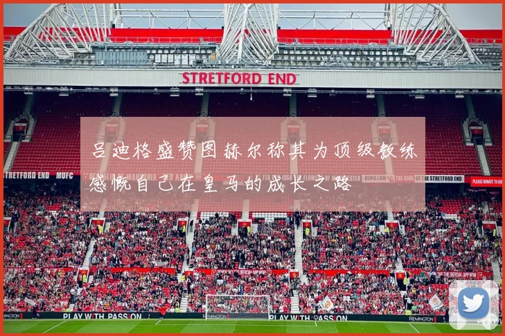 吕迪格盛赞图赫尔称其为顶级教练感慨自己在皇马的成长之路