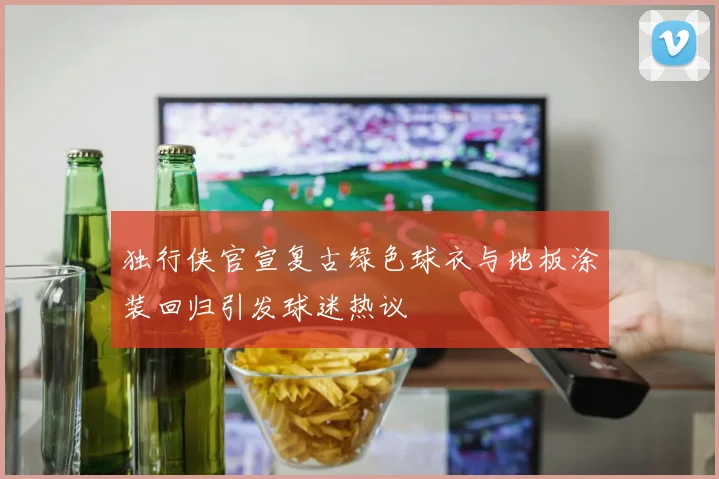 独行侠官宣复古绿色球衣与地板涂装回归引发球迷热议