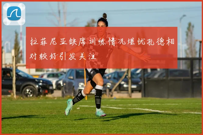 拉菲尼亚缺席训练情况堪忧孔德相对较好引发关注