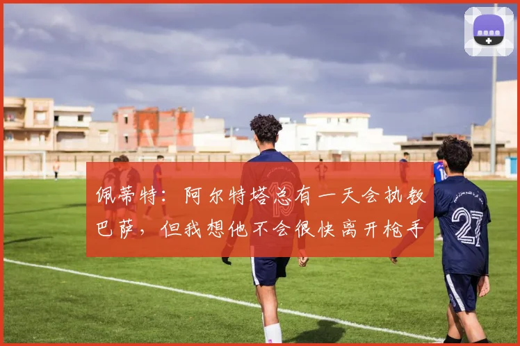 佩蒂特：阿尔特塔总有一天会执教巴萨，但我想他不会很快离开枪手