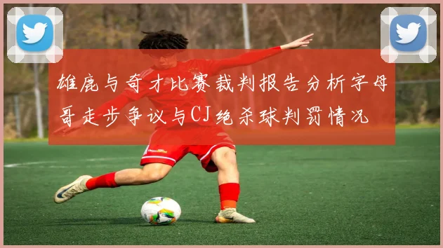 雄鹿与奇才比赛裁判报告分析字母哥走步争议与CJ绝杀球判罚情况