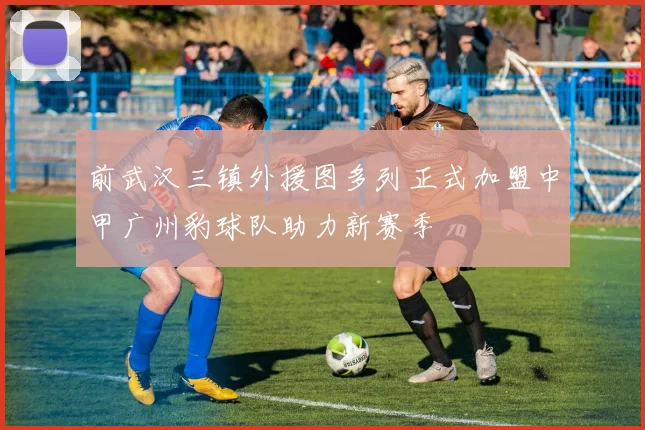 前武汉三镇外援图多列正式加盟中甲广州豹球队助力新赛季