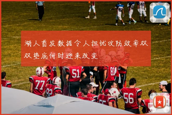 湖人首发数据令人担忧攻防效率双双垫底何时迎来改变