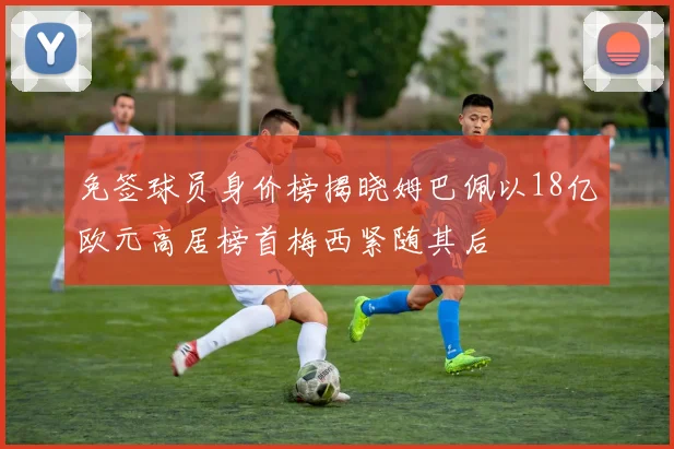 免签球员身价榜揭晓姆巴佩以18亿欧元高居榜首梅西紧随其后