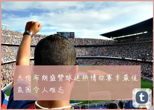 杰伦布朗盛赞球迷热情称赛季最佳氛围令人难忘