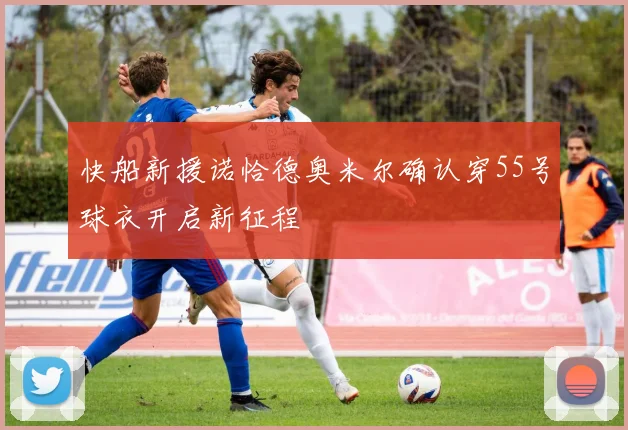 快船新援诺恰德奥米尔确认穿55号球衣开启新征程