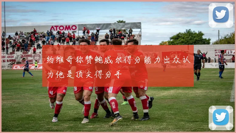 约维奇称赞鲍威尔得分能力出众认为他是顶尖得分手