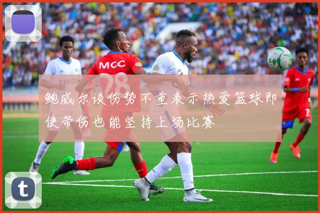 鲍威尔谈伤势不重表示热爱篮球即使带伤也能坚持上场比赛