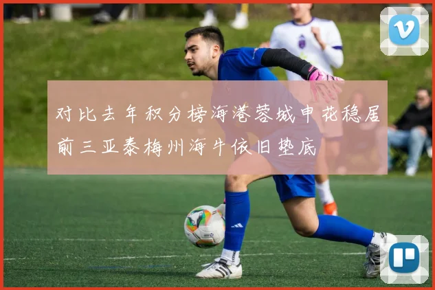 对比去年积分榜海港蓉城申花稳居前三亚泰梅州海牛依旧垫底