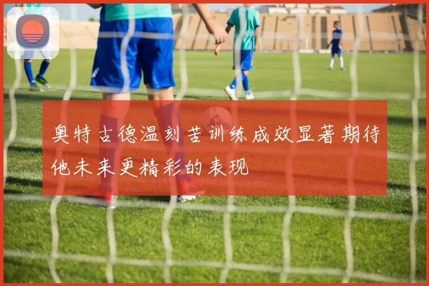 奥特古德温刻苦训练成效显著期待他未来更精彩的表现