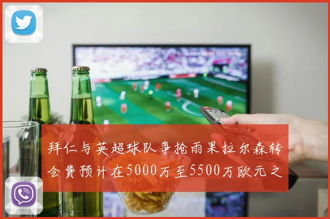 拜仁与英超球队争抢雨果拉尔森转会费预计在5000万至5500万欧元之间