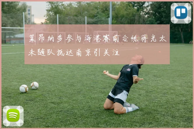 莱昂纳多参与海港赛前合练蒋光太未随队抵达南京引关注