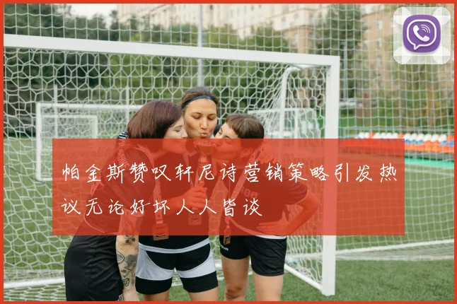 帕金斯赞叹轩尼诗营销策略引发热议无论好坏人人皆谈