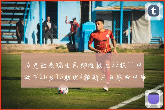 马克西表现出色却难救主22投11中砍下26分13助攻4抢断三分球命中率低迷