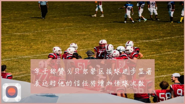 华子称赞戈贝尔禁区接球进步显著表达对他的信任将增加传球次数